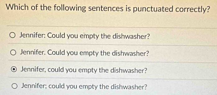 Which of the following sentences is punctuated correctly?
Jennifer: Could you empty the dishwasher?
Jennifer. Could you empty the dishwasher?
Jennifer, could you empty the dishwasher?
Jennifer; could you empty the dishwasher?