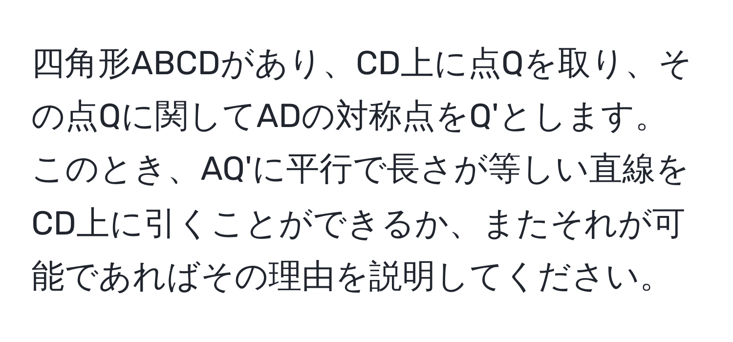 四角形ABCDがあり、CD上に点Qを取り、その点Qに関してADの対称点をQ'とします。このとき、AQ'に平行で長さが等しい直線をCD上に引くことができるか、またそれが可能であればその理由を説明してください。