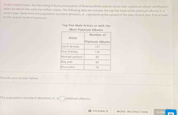 In the United States, the Recording Industry Association of America (RIAA) awards artists with a platinum album certification 
when an album has sold one million copies. The following data set includes the top five male artists platinum albums in a 
recent year. Determine the population standard deviation, σ , representing the spread of the data. Round your final answer 
to the nearest tenth if necessary. 
Top Five Male Artists or with the 
Provide your answer below: 
The population standard deviation, σ , is □ platinum albums. 
F E E D B A C K MORE INSTRUCTION SUBM