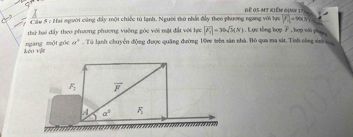 Đề 05-MT KIẾM ĐỊNH 17/a0
Câu 5 : Hai người cùng đầy một chiếc tủ lạnh. Người thứ nhất đẩy theo phương ngang với lực |vector F_1|=90(N) Ngguin
thứ hai đầy theo phương phương vuông góc với mặt đất với lực |vector F_2|=30sqrt(3)(N). Lực tổng hợp vector F , hợp với phương
ngang một góc alpha^0. Tủ lạnh chuyển động được quãng đường 10m trên sản nhà. Bỏ qua ma sát. Tính công sinh nư
kéo vật