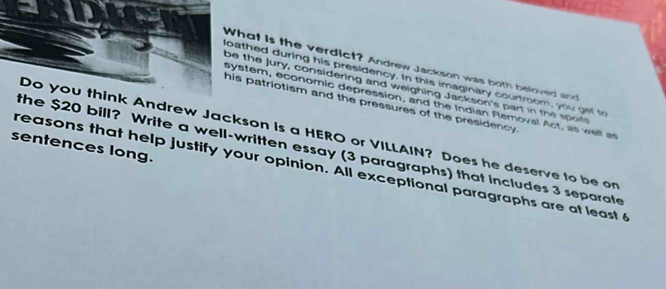 What is the verdict? Andrew Jackson was both beloved and 
loathed during his presidency. In this imaginary courtroom, you get to 
be the Jury, considering and weighing Jackson's part in the spo 
system, economic depression, and the Indian Rlemoval Act. as well a 
his patriotism and the pressures of the presidency. 
Do you think Andrew Jackson is a HERO or VILLAIN? Does he deserve to be on 
sentences long. 
the $20 bill? Write a well-written essay (3 paragraphs) that includes 3 separate 
reasons that help justify your opinion. All exceptional paragraphs are at least 6