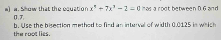 Show that the equation x^5+7x^3-2=0 has a root between 0.6 and
0.7. 
b. Use the bisection method to find an interval of width 0.0125 in which 
the root lies.