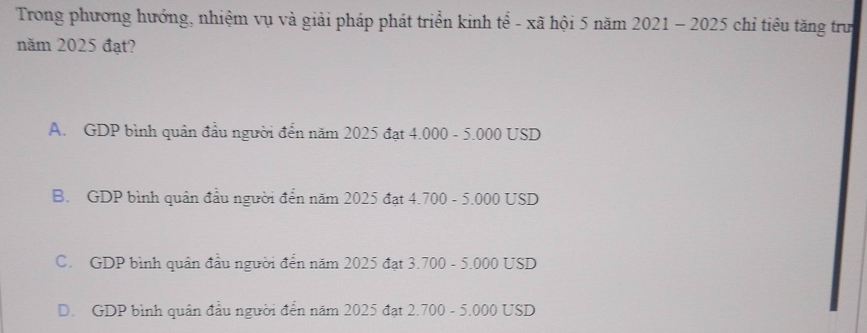 Trong phương hướng, nhiệm vụ và giải pháp phát triển kinh tể - xã hội 5 năm 2021 - 2025 chỉ tiêu tăng trư
năm 2025 đạt?
A. GDP bình quân đầu người đến năm 2025 đạt 4.000 - 5.000 USD
B. GDP bình quân đầu người đến năm 2025 đạt 4.700 - 5.000 USD
C. GDP bình quân đầu người đến năm 2025 đạt 3.700 - 5.000 USD
D. GDP bình quân đầu người đến năm 2025 đạt 2.700 - 5.000 USD