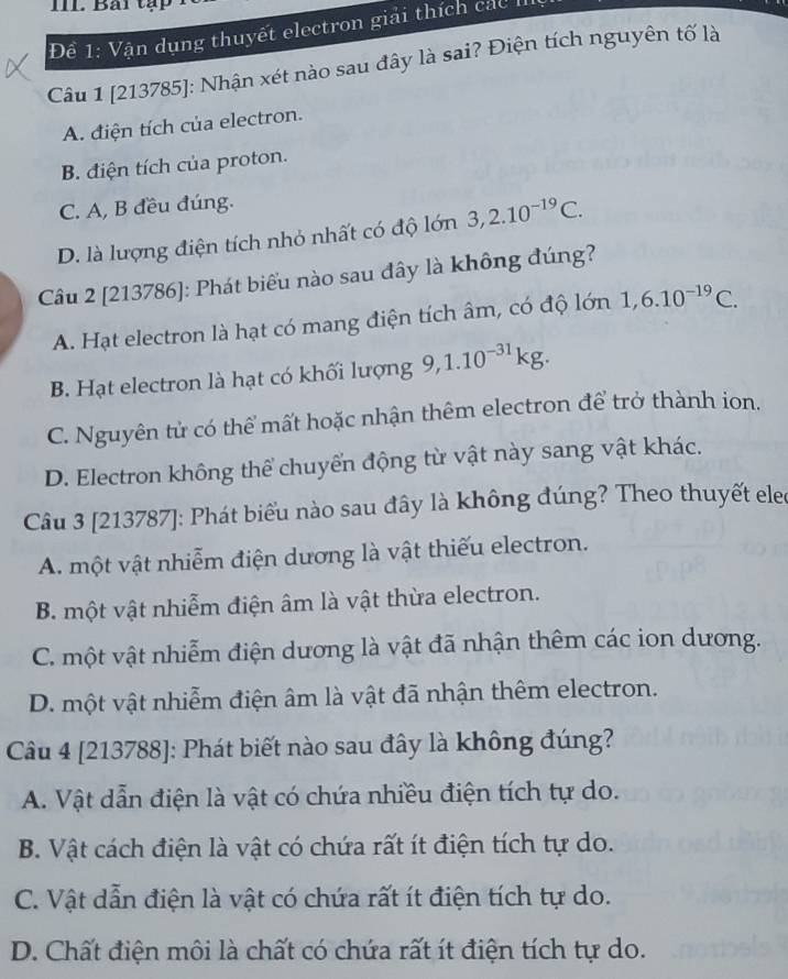 Bải tập
Đề 1: Vận dụng thuyết electron giải thích các II
Câu 1 [213785]: Nhận xét nào sau đây là sai? Điện tích nguyên tố là
A. điện tích của electron.
B. điện tích của proton.
C. A, B đều đúng.
D. là lượng điện tích nhỏ nhất có độ lớn 3, 2.10^(-19)C. 
Câu 2 [213786]: Phát biểu nào sau đây là không đúng?
A. Hạt electron là hạt có mang điện tích âm, có độ lớn 1,6.10^(-19)C.
B. Hạt electron là hạt có khối lượng 9, 1.10^(-31)kg.
C. Nguyên tử có thể mất hoặc nhận thêm electron để trở thành ion.
D. Electron không thể chuyển động từ vật này sang vật khác.
Câu 3 [213787]: Phát biểu nào sau đây là không đúng? Theo thuyết elec
A. một vật nhiễm điện dương là vật thiếu electron.
B. một vật nhiễm điện âm là vật thừa electron.
C. một vật nhiễm điện dương là vật đã nhận thêm các ion dương.
D. một vật nhiễm điện âm là vật đã nhận thêm electron.
Câu 4 [213788]: Phát biết nào sau đây là không đúng?
A. Vật dẫn điện là vật có chứa nhiều điện tích tự do.
B. Vật cách điện là vật có chứa rất ít điện tích tự do.
C. Vật dẫn điện là vật có chứa rất ít điện tích tự do.
D. Chất điện môi là chất có chứa rất ít điện tích tự do.