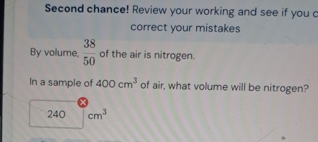 Second chance! Review your working and see if you c 
correct your mistakes 
By volume,  38/50  of the air is nitrogen. 
In a sample of 400cm^3 of air, what volume will be nitrogen?
240 cm^3