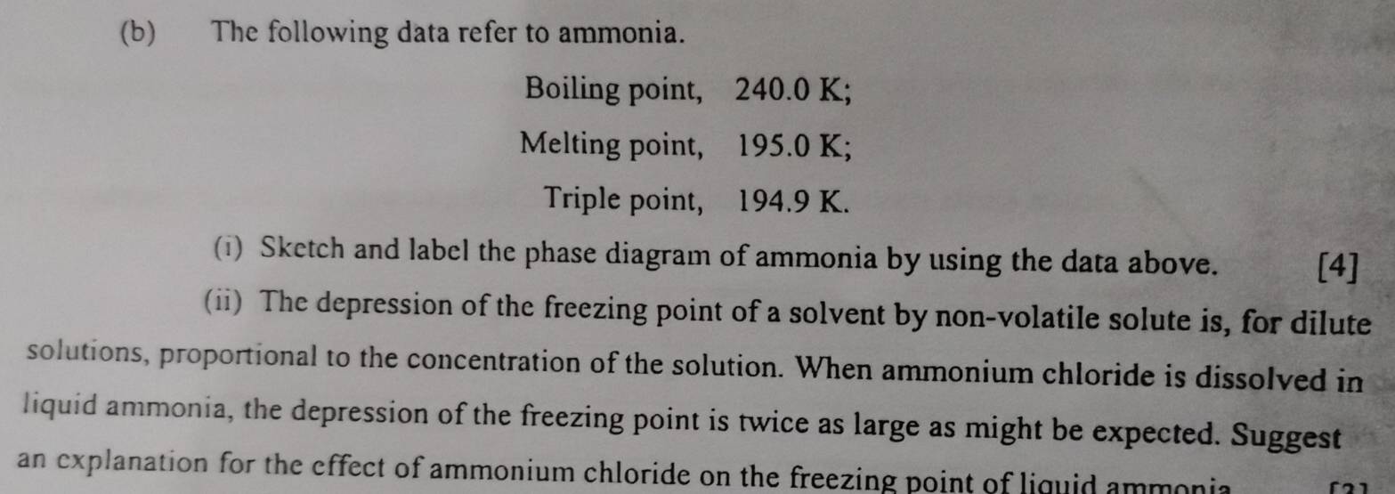 The following data refer to ammonia. 
Boiling point, 240.0 K; 
Melting point, 195.0 K; 
Triple point, 194.9 K. 
(i) Sketch and label the phase diagram of ammonia by using the data above. 
[4] 
(ii) The depression of the freezing point of a solvent by non-volatile solute is, for dilute 
solutions, proportional to the concentration of the solution. When ammonium chloride is dissolved in 
liquid ammonia, the depression of the freezing point is twice as large as might be expected. Suggest 
an explanation for the effect of ammonium chloride on the freezing point of liquid ammonia