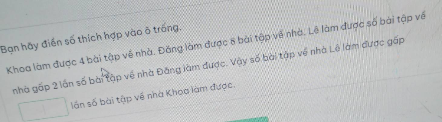 Bạn hãy điển số thích hợp vào ô trống. 
Khoa làm được 4 bài tập về nhà. Đăng làm được 8 bài tập về nhà, Lê làm được số bài tập về 
nhà gấp 2 lần số bài tập về nhà Đăng làm được. Vậy số bài tập về nhà Lê làm được gấp 
lần số bài tập về nhà Khoa làm được.