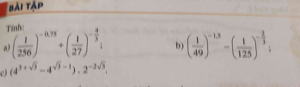bài tập 
Tmnh: 
a) ( 1/256 )^=0,78+( 1/27 )^= 4/3 ; ( 1/49 )^=1.5=( 1/125 )^- 2/3 ; 
b) 
e) (4^(3+sqrt(3))=4^(sqrt(3)-1)).2^(=2sqrt(3)),