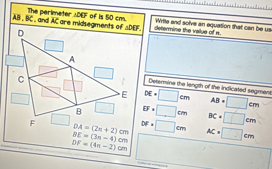 The perimeter △ DEF of is 50 cm. Write and solve an equation that can be us
overline AB,overline BC. and overline AC are midsegments of determine the value of 1.
Determine the length of the indicated segment
DE=□ cm AB=□ cm
EF=□ cm
BC=□ cm
DF=□ cm AC=□ cm
BE=(3n-4)cm
DF=(4n-2)cm
Optional werapace