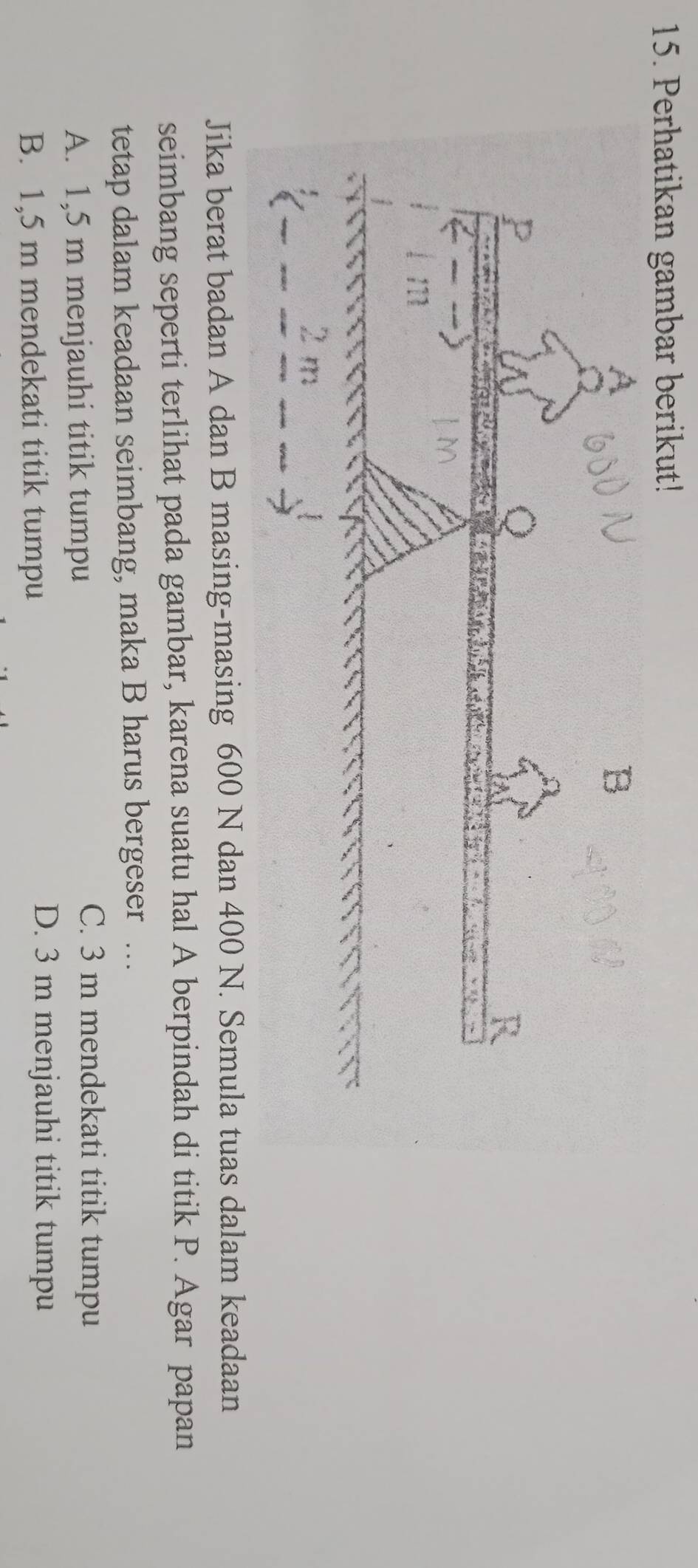 Perhatikan gambar berikut!
Jika berat badan A dan B masing-masing 600 N dan 400 N. Semula tuas dalam keadaan
seimbang seperti terlihat pada gambar, karena suatu hal A berpindah di titik P. Agar papan
tetap dalam keadaan seimbang, maka B harus bergeser …
A. 1,5 m menjauhi titik tumpu
C. 3 m mendekati titik tumpu
B. 1,5 m mendekati titik tumpu
D. 3 m menjauhi titik tumpu