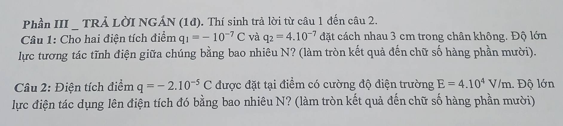 Phần III _ TRẢ LờI NGẢ N(1d) ). Thí sinh trả lời từ câu 1 đến câu 2. 
Câu 1: Cho hai điện tích điểm q_1=-10^(-7)C và q_2=4.10^(-7) đặt cách nhau 3 cm trong chân không. Độ lớn 
lực tương tác tĩnh điện giữa chúng bằng bao nhiêu N? (làm tròn kết quả đến chữ số hàng phần mười). 
Câu 2: Điện tích điểm q=-2.10^(-5)C được đặt tại điểm có cường độ điện trường E=4.10^4V/m.. Độ lớn 
lực điện tác dụng lên điện tích đó bằng bao nhiêu N? (làm tròn kết quả đến chữ số hàng phần mười)