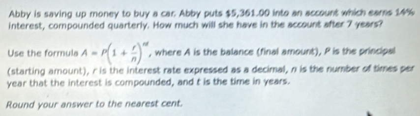 Abby is saving up money to buy a car. Abby puts $5,361.00 into an account which eares 14%
interest, compounded quarterly. How much will she have in the account after 7 years? 
Use the formula A=P(1+ r/n )^nt , where A is the balance (final amount), P is the principal 
(starting amount), r is the interest rate expressed as a decimal, n is the number of times per
year that the interest is compounded, and t is the time in years. 
Round your answer to the nearest cent.