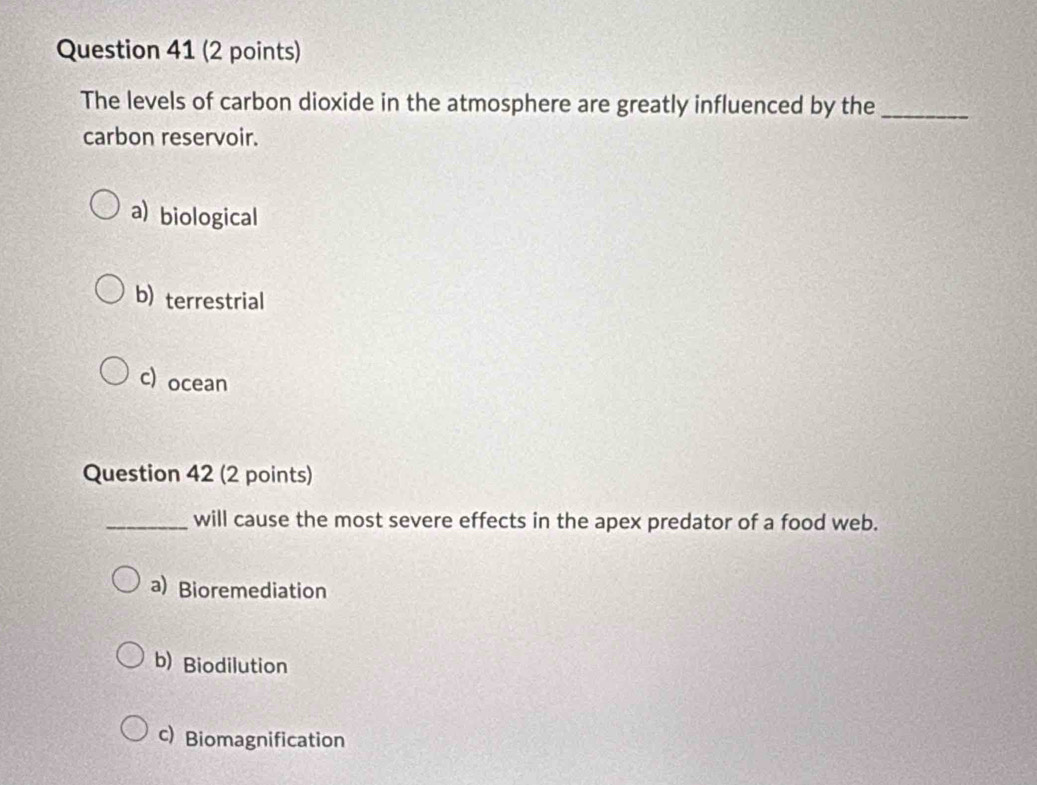 The levels of carbon dioxide in the atmosphere are greatly influenced by the_
carbon reservoir.
a) biological
b) terrestrial
c) ocean
Question 42 (2 points)
_will cause the most severe effects in the apex predator of a food web.
a) Bioremediation
b) Biodilution
c) Biomagnification