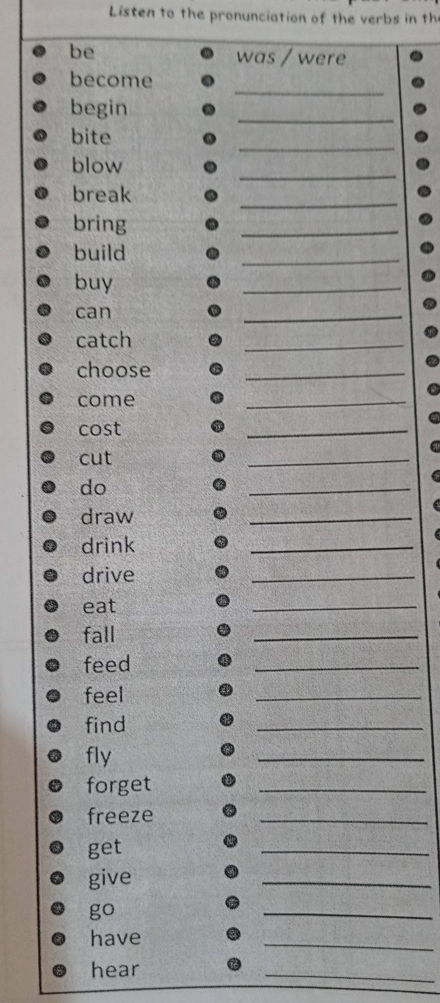 Listen to the pronunciation of the verbs in the 
be 
was / were 
_ 
become 
begin 
_ 
_ 
bite 
_ 
blow 
_ 
break 
bring 
_ 
build 
_ 
buy 
_ 
can 
_ 
catch 
_ 
choose 
_ 
come 
_ 
cost 
_ 
cut 
_ 
do 
_ 
draw 
_ 
drink 
_ 
drive 
_ 
eat 
_ 
fall 
_ 
feed 
_ 
feel 
_ 
find 
_ 
fly 
_ 
forget 
_ 
freeze 
_ 
get 
_ 
give 
_ 
go 
_ 
have 
_ 
hear 
_