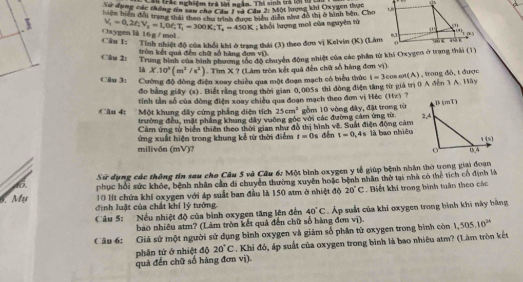 Ấu trắc nghiệm trả lời ngắn. Thi sinh trả lới tực 
Sử dụng các thông tin sau cho Câu 1 và Câu 2: Một lượng khí Oxygen thực 
biện biên đổi trang thái theo chu trình được biểu diễn như đô thị ở hình bên. Cho
V_1=0,2ell ;V_2=1,0ell ;T_1=300K;T_4=450K; khổi lượng mol của nguyên từ
Oxygen là 16 g /mol . 
Câu 1: Tính nhiệt độ của khổi khí ở trạng thái (3) theo đơn vị Kelvin (K) (Làm
tròn kết quả đến chữ số hàng đơn vi)
Câu 2:     Trung bình của bình phương tốc độ chuyển động nhiệt của các phần từ khí Oxygen ở trạng thái (1)
là X.10^3(m^2/s^2). Tìm X ? (Làm tròn kết quả đến chữ số hàng đơn vị).
Câu 3: Cường độ đòng điện xoay chiều qua một đoạn mạch có biểu thức i=3co s ωt(A) , trong đỏ, t được
đo bằng giây (s). Biết rằng trong thời gian 0,005s thì dòng điện tăng từ giá trị 0 A đến 3 A. Hãy
tính tần số của dòng điện xoay chiều qua đoạn mạch theo đơn vị Héc (Hz) ?
Câu 4:  Một khung dây cứng phẳng diện tích 25cm^2 gồm 10 vòng dây, đặt trong từ
trường đều, mặt phầng khung dây vuông góc với các đường cảm ứng từ. 
Cảm ứng từ biến thiên theo thời gian như đồ thị hình vẽ. Suất điện động cảm
ứng xuất hiện trong khung kể từ thời điểm t=0s đến t=0,4s là bao nhiêu
milivôn (mV)? 
Sử dụng các thông tìn sau cho Câu 5 và Câu 6:Mot : bình oxygen y tế giúp bệnh nhân thờ trong giai đoạn
8.
phục hồi sức khỏc, bệnh nhân cần di chuyển thường xuyên hoặc bệnh nhân thờ tại nhà có thể tích cố định là
6. Mụ 10 lít chứa khí oxygen với áp suất ban đầu là 150 atm ở nhiệt độ 20°C. Biết khí trong bình tuân theo các
định luật của chất khí lý tưởng.
Câu 5: Nếu nhiệt độ của bình oxygen tăng lên đến 40°C. Áp suất của khí oxygen trong bình khi này bằng
bào nhiêu atm? (Làm tròn kết quả đến chữ số hàng đơn vị).
Câu 6: Giả sử một người sử dụng bình oxygen và giảm số phân tử oxygen trong bình còn 1,505.10^(24)
phận tử ở nhiệt độ 20°C. Khi đó, áp suất của oxygen trong bình là bao nhiêu atm? (Làm tròn kết
quả đến chữ số hàng đơn vị).