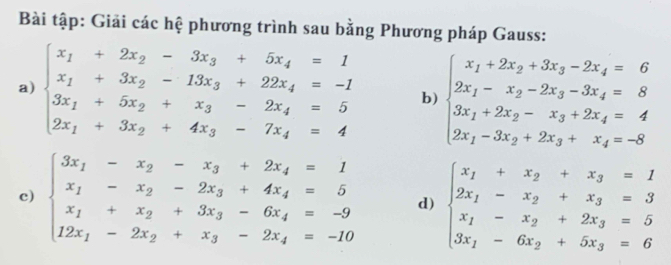 Bài tập: Giải các hệ phương trình sau bằng Phương pháp Gauss:
a) beginarrayl x_1+2x_2-3x_3+5x_4=1 x_1+3x_2-13x_3+22x_4=-2 3x_1+5x_2+x_3-2x_4=5 2x_1+3x_2+4x_3-7x_4=4endarray. b) beginarrayl x_1+2x_2+3x_3-2x_4=6 2x_1-x_2-2x_3-3x_4=8 3x_1+2x_2-x_3+2x_4=4 2x_1-3x_2+2x_3+x_4=-8endarray.
c) beginarrayl 3x_1-x_2-x_3+2x_4=1 x_1-x_2-2x_3+4x_4=5 x_1+x_2+3x_3-6x_4=-9 12x_1-2x_2+x_3-2x_4=-10endarray. d) beginarrayl x_1+x_2+x_3=1 2x_1-x_2+x_3=3 x_1-x_2+2x_3=5 3x_1-6x_2+5x_3=6endarray.