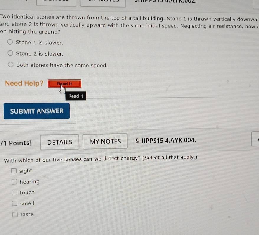 4:AYK:002.
Two identical stones are thrown from the top of a tall building. Stone 1 is thrown vertically downwar
and stone 2 is thrown vertically upward with the same initial speed. Neglecting air resistance, how o
on hitting the ground?
Stone 1 is slower.
Stone 2 is slower.
Both stones have the same speed.
Need Help? Read It
Read It
SUBMIT ANSWER
/1 Points] DETAILS MY NOTES SHIPPS15 4.AYK.004.
With which of our five senses can we detect energy? (Select all that apply.)
sight
hearing
touch
smell
taste