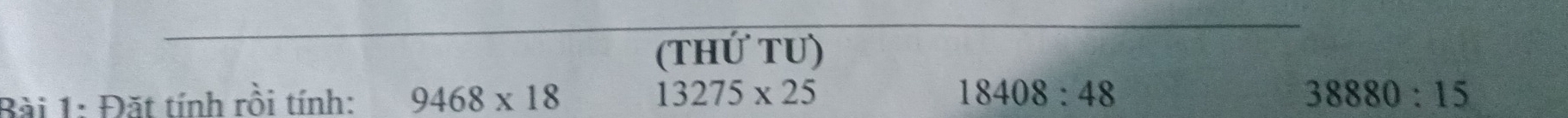 (thứ tU)
13275* 25
Bài 1: Đặt tính rồi tính: 9468* 18 18408:48
38880:15