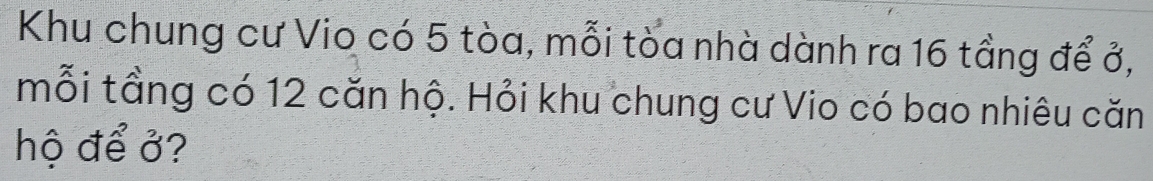 Khu chung cư Vio có 5 tòa, mỗi tòa nhà dành ra 16 tầng để ở, 
mỗi tầng có 12 căn hộ. Hỏi khu chung cư Vio có bao nhiêu căn 
hộ để ở?