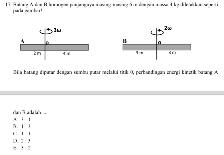 Batang A dan B homogen panjangnya masing-masing 6 m dengan massa 4 kg diletakkan seperti
pada gambar!

Bila batang diputar dengan sumbu putar melalui titik 0, perbandingan energi kinetik batang A
dan B adalah ....
A. 3:1
B. 1:3
C. 1:1
D. 2:3
E. 3:2