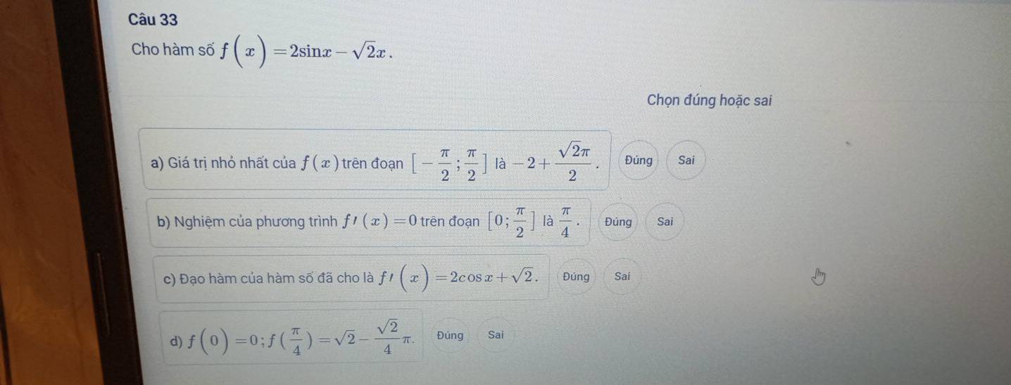 Cho hàm số f(x)=2sin x-sqrt(2)x. 
Chọn đúng hoặc sai 
a) Giá trị nhỏ nhất của f(x) trên đoạn [- π /2 ; π /2 ] là -2+ sqrt(2)π /2 . Đúng Sai 
b) Nghiệm của phương trình f'(x)=0 trên đoạn [0; π /2 ] là  π /4 . Đúng Sai 
c) Đạo hàm của hàm số đã cho là f'(x)=2cos x+sqrt(2). Đúng Sai 
d) f(0)=0; f( π /4 )=sqrt(2)- sqrt(2)/4 π. Đúng Sai