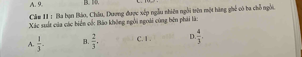 A. 9. B. 10. C. 10, 5.
Câu 11 : Ba bạn Bảo, Châu, Dương được xếp ngẫu nhiên ngồi trên một hàng ghế có ba chỗ ngồi.
Xác suất của các biến cố: Bảo không ngồi ngoài cùng bên phải là:
D.
A.  1/3 .  2/3 .  4/3 . 
B.
C. 1.