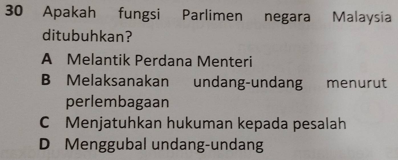 Apakah fungsi Parlimen negara Malaysia
ditubuhkan?
A Melantik Perdana Menteri
B Melaksanakan undang-undang menurut
perlembagaan
C Menjatuhkan hukuman kepada pesalah
D Menggubal undang-undang