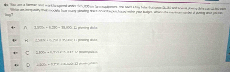 tbu are a flarmer and want to spend under $35,000 on farm equipment. You need a hay baler that costs $6,250 and several plowing disks cost $2,500 each
Wihite an inequality that models how many plowing disks could be purchased within your budget. What is the maximum number of plowing disks you can
hg?
A 2.500x+6.250<35,000;11 0000/70 dsks
B 2,500x+6,250≤ 35,000; 11piosin gdsks
C 2550x+6,250<35,000;12plowingds ks
D 2.500x+6.250≤ 35.000;12plouing cisks