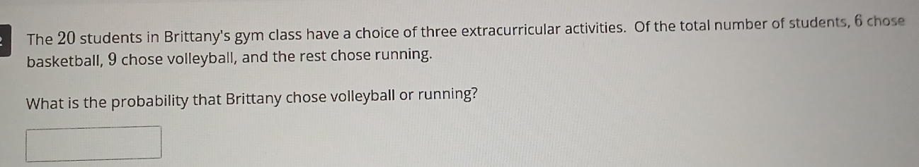 The 20 students in Brittany's gym class have a choice of three extracurricular activities. Of the total number of students, 6 chose 
basketball, 9 chose volleyball, and the rest chose running. 
What is the probability that Brittany chose volleyball or running?