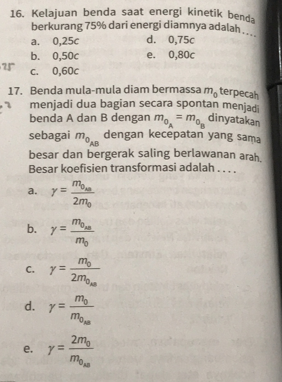 Kelajuan benda saat energi kinetik benda
berkurang 75% dari energi diamnya adalah ....
a. 0,25c d. 0,75c
b. 0,50c e. 0,80c
c. 0,60c
17. Benda mula-mula diam bermassa m_0 terpecah
menjadi dua bagian secara spontan menjadi
benda A dan B dengan m_0_A=m_0_B dinyatakan
sebagai m_0_AB dengan kecepatan yang sama
besar dan bergerak saling berlawanan arah.
Besar koefisien transformasi adalah . . . .
a. r=frac m_0_AB2m_0
b. gamma =frac m_0_ABm_0
C. gamma =frac m_02m_0_AB
d. gamma =frac m_0m_0_k8
e. gamma =frac 2m_0m_0_AB