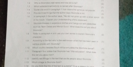 Who is Skomota's real neme and how old is he? 
(2) 
1 3 Which entertainment activity is named after Skamuts? 
14 Quote one word in paragraph f that meane the same as not pnsular (1) (1) 
t 5 ffrovice see things that the author says Skomota is not. 
I r in paragraph 3 the author says. "He did not grow up with a sever spoon [2) 3 
in his mouth." Explain your understanding of this statsment 
1 7 Skamota dresses in expensive clotes and hangs out with celebrities (2 
such as Team Deleia and Morsti Gucci. What does this tell you about 
Skamota? 
1 8 Reder to parag ash 4 and use your own words to explain Skomote's (2) 
Characó n 
5.9 . Accanting so the text who is the well-known artist that has been seen in [1] 
varous places with Skamola? 
t 10 Whish country besides South Africa emulates the Skomota cance? 
1 11 Paragraph four stales that Skomota has 'little education''. What does (1) (5 
this tell you about him? 
1 12 Idensfy two shings in the text that excite people sbout Skomota 
.13 Whish village is Skomota from? [1] 2 
1. 14 Do you think the otle of the sext is suatebre? Give a resan e fo