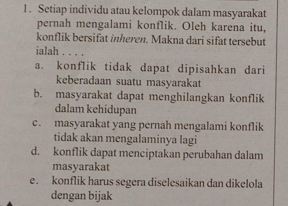 1 . Setiap individu atau kelompok dalam masyarakat
pernah mengalami konflik. Oleh karena itu,
konflik bersifat inheren. Makna dari sifat tersebut
ialah . . . .
a. konflik tidak dapat dipisahkan dari
keberadaan suatu masyarakat
b. masyarakat dapat menghilangkan konflik
dalam kehidupan
c. masyarakat yang pernah mengalami konflik
tidak akan mengalaminya lagi
d. konflik dapat menciptakan perubahan dalam
masyarakat
e. konflik harus segera diselesaikan dan dikelola
dengan bijak