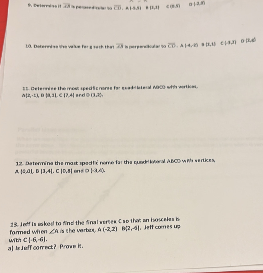 Determine if overline AB is perpendicular to overline CD. A(-5,5) B(2,2) C(0,5) D(-2,0)
10. Determine the value for g such that overline AB is perpendicular to overline CD. A(-4,-2) B(2,1) C(-3,2) ^ D(2,g)
11. Determine the most specific name for quadrilateral ABCD with vertices,
A(2,-1), B(8,1), C(7,4) and D(1,2). 
12. Determine the most specifiċ name for the quadrilateral ABCD with vertices,
A(0,0), B(3,4), C(0,8) and D(-3,4). 
13. Jeff is asked to find the final vertex C so that an isosceles is 
formed when ∠ A is the vertex, A(-2,2) B(2,-6). Jeff comes up 
with C(-6,-6). 
a) Is Jeff correct? Prove it.