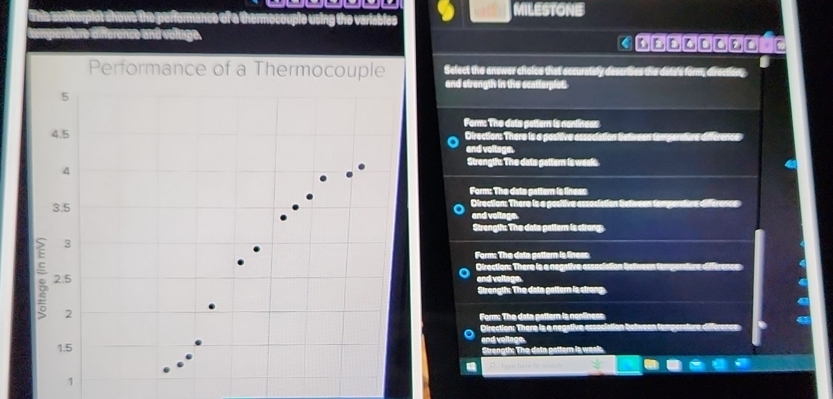 shows the performance of a thermoccuple using the variables 9 MILESTONE
aierence and volage
Performance of a Thermocouple Sefect the answer choice that accurately descrises the data's form, direction,
and strength in the scatterplot.
Form: The deto pattern is nonlinear:
Direction: There is a positive association between tamperature difference
and voltage.
Strength: The dato pattern is weak “
Form: The dato pattern is lineer
Direction: There is a positive association Between to
and voltage.
Strength: The date pattern is strong
Form: The data pattern is linear
Direction: There is a negative association betw
and voltage.
a
Strength: The data pattern is strong
a
Form: The data pattern is nonlinear
Direction: There is a negative associ
and voltage.
Strength: The data pattern is weak.