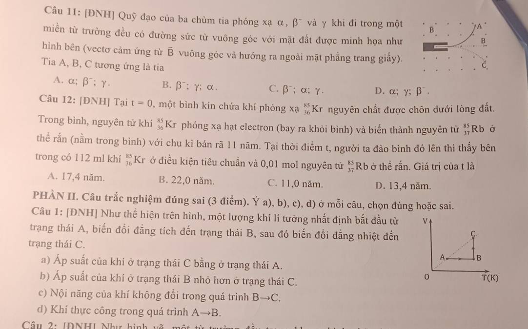 [ĐNH] Quỹ đạo của ba chùm tia phóng xạ α, beta^- và γ khi đi trong một B A
miền từ trường đều có đường sức từ vuông góc với mặt đất được minh họa như C B
hình bên (vectơ cảm ứng từ overline B vuông góc và hướng ra ngoài mặt phẳng trang giấy).
Tia A, B, C tương ứng là tia
C.
B. beta^-;gamma ; α.
A. α; |3; γ. C.β⁻; α; γ. D. α; gamma ;beta^-.
Câu 12: [ĐNH] Tại t=0 , một bình kín chứa khí phóng xạ beginarrayr 85 36endarray Kr nguyên chất được chôn dưới lòng đất.
Trong bình, nguyên tử khí beginarrayr 85 36endarray Kr phóng xạ hạt electron (bay ra khỏi bình) và biến thành nguyên tử beginarrayr 85 37endarray Rb Ở
thể rắn (nằm trong bình) với chu kì bán rã 11 năm. Tại thời điểm t, người ta đảo bình đó lên thì thấy bên
trong có 112 ml khí beginarrayr 85 36endarray Kr ở điều kiện tiêu chuẩn và 0,01 mol nguyên tử beginarrayr 85 37endarray Rb ở thể rắn. Giá trị của t là
A. 17,4 năm. B. 22,0 năm. C. 11,0 năm. D. 13,4 năm.
PHÀN II. Câu trắc nghiệm đúng sai (3 điểm). Ý a), b), c), d) ở mỗi câu, chọn đúng hoặc sai.
Câu 1: [ĐNH] Như thể hiện trên hình, một lượng khí lí tưởng nhất định bắt đầu từ V
trạng thái A, biến đổi đẳng tích đến trạng thái B, sau đó biến đồi đẳng nhiệt đến
C
trạng thái C.
A B
a) Áp suất của khí ở trạng thái C bằng ở trạng thái A.
b) Áp suất của khí ở trạng thái B nhỏ hơn ở trạng thái C.
0 T(K)
c) Nội năng của khí không đổi trong quá trình Bto C.
d) Khí thực công trong quá trình Ato ] B.
Câu 2: [ĐNH] Như hình