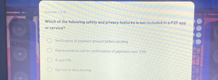 Which of the following safety and privacy features is not included in a P2P app
or service?
Verification of payment amount before sending
Representative call for confirmation of payments over $100
A user PIN
Opt-out of data sharing