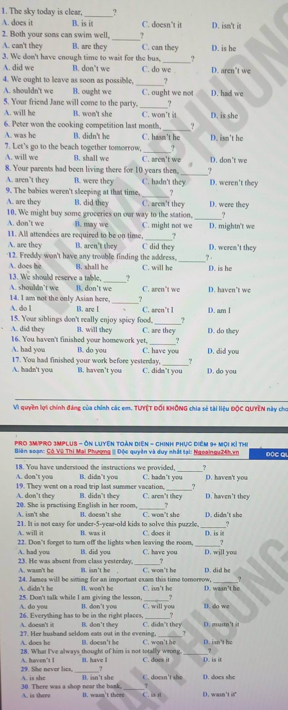 The sky today is clear, ?
A. does it B. is it C. doesn’t it D. isn't it
2. Both your sons can swim well, _   
A. can't they B. are they C. can they D. is he
3. We don't have enough time to wait for the bus,_ ?
A. did we B. don’t we C. do we D. aren’t we
4. We ought to leave as soon as possible, _,
A. shouldn't we B. ought we C. ought we not D. had we
5. Your friend Jane will come to the party, _?
A. will he B. won't she C. won’t it D. is she
6. Peter won the cooking competition last month,_ ?
A. was hc B. didn't he C. hasn’t he D. isn’t he
7. Let's go to the beach together tomorrow, _?
A. will we B. shall we C. aren’t we D. don’t we
_
8. Your parents had been living there for 10 years then, ?
A. aren't they B. were they C. hadn't they D. weren’t they
9. The babies weren't sleeping at that time, _?
A. are they B. did they C. aren’t they D. were they
_
10. We might buy some groceries on our way to the station, ?
A. don’t we B. may we C. might not we D. mightn't we
11. All attendees are required to be on time, __?
A. are they B. aren’t they C did they D. weren’t they
12. Freddy won't have any trouble finding the address,_ ? ·
A. does he B. shall he C. will he D. is he
13. We should reserve a table, ?
A. shouldn’t we B. don’t we C. aren’t we D. haven’t we
14. I am not the only Asian here,_
A. do I B. are I C. aren’t I D. am I
15. Your siblings don't really enjoy spicy food, ?
A. did they B. will they C. are they D. do they
16. You haven't finished your homework yet,_
A. had you B. do you C. have you D. did you
17. You had finished your work before yesterday,_ ?
A. hadn't you B. haven't you C. didn’t you D. do you
Vì quyền lợi chính đáng của chính các em. TUYỆT ĐỐI KHÔNG chia sẻ tài liệu ĐộC QUYEN này cho
PRO 3M/PRO 3MPLUS - ÔN LUYệN tOàn DiệN - CHInH PHụC điêm 9+ mọi kì thị
Biên soạn: Cô Vũ Thi Mai Phượng || Độc quyền và duy nhất tại: Ngoaingu24h.vn độC Qu
18. You have understood the instructions we provided, ?
A. don’t you B. didn’t you C. hadn't you D. haven't you
19. They went on a road trip last summer vacation, ?
A. don’t they B. didn’t they C. aren’t they D. haven’t they
20. She is practising English in her room, _?
A. isn't she B. doesn’t she C. won’t she D. didn’t she
21. It is not easy for under-5-year-old kids to solve this puzzle,_ ?
A. will it B. was it C. does it D. is it
22. Don’t forget to turn off the lights when leaving the room,
A. had you B. did you C. have you D. will you
23. He was absent from class yesterday, _?
A. wasn't he B. isn’t he C. won’t he D. did he
24. James will be sitting for an important exam this time tomorrow, _?
A. didn’t he B. won't he C. isn’t he D. wasn’t he
25. Don't talk while I am giving the lesson,
A. do you B. don’t you C. will you D. do we
26. Everything has to be in the right places,
A. doesn't it B. don’t they C. didn’t they D. mustn’t it
27. Her husband seldom eats out in the evening, _?
A. does he B. doesn’t he C. won’t he D. isn’t he
28. What I've always thought of him is not totally wrong, _?
A. haven’t I B. have I C. does it D. is it
29. She never lies,_
A. is shc B. isn’t she C. doesn't she D. does she
30. There was a shop near the bank, ?
A. is there B. wasn’t there C. is it D. wasn’t it'