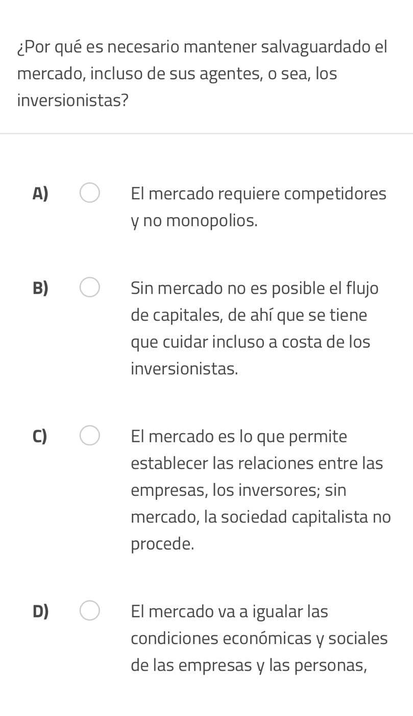 ¿Por qué es necesario mantener salvaguardado el
mercado, incluso de sus agentes, o sea, los
inversionistas?
A) El mercado requiere competidores
y no monopolios.
B) Sin mercado no es posible el flujo
de capitales, de ahí que se tiene
que cuidar incluso a costa de los
inversionistas.
C) El mercado es lo que permite
establecer las relaciones entre las
empresas, los inversores; sin
mercado, la sociedad capitalista no
procede.
D) El mercado va a igualar las
condiciones económicas y sociales
de las empresas y las personas,