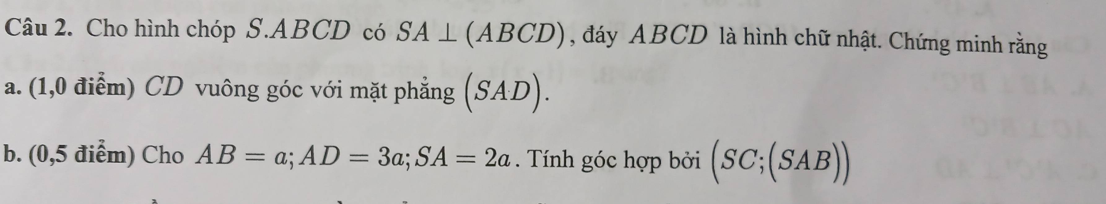 Cho hình chóp S. ABCD có SA⊥ (ABCD) , đáy ABCD là hình chữ nhật. Chứng minh rằng 
a. (1,0 điểm) CD vuông góc với mặt phẳng (SAD). 
b. (0,5 điểm) Cho AB=a; AD=3a; SA=2a. Tính góc hợp bởi (SC;(SAB))