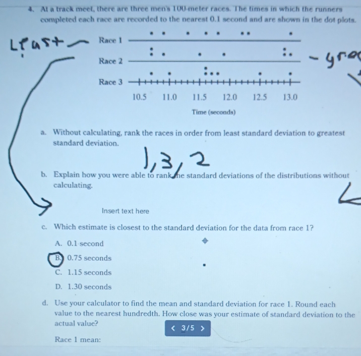 At a track meet, there are three men's 100-meter races. The times in which the runners
completed each race are recorded to the nearest 0.1 second and are shown in the dot plots.
a. Without calculating, rank the races in order from least standard deviation to greatest
standard deviation.
b. Explain how you were able to rank the standard deviations of the distributions without
calculating.
Insert text here
c. Which estimate is closest to the standard deviation for the data from race 1?
A. 0.1 second
B. 0.75 seconds
C. 1.15 seconds
D. 1.30 seconds
d. Use your calculator to find the mean and standard deviation for race 1. Round each
value to the nearest hundredth. How close was your estimate of standard deviation to the
actual value?
3 / 5
Race 1 mean: