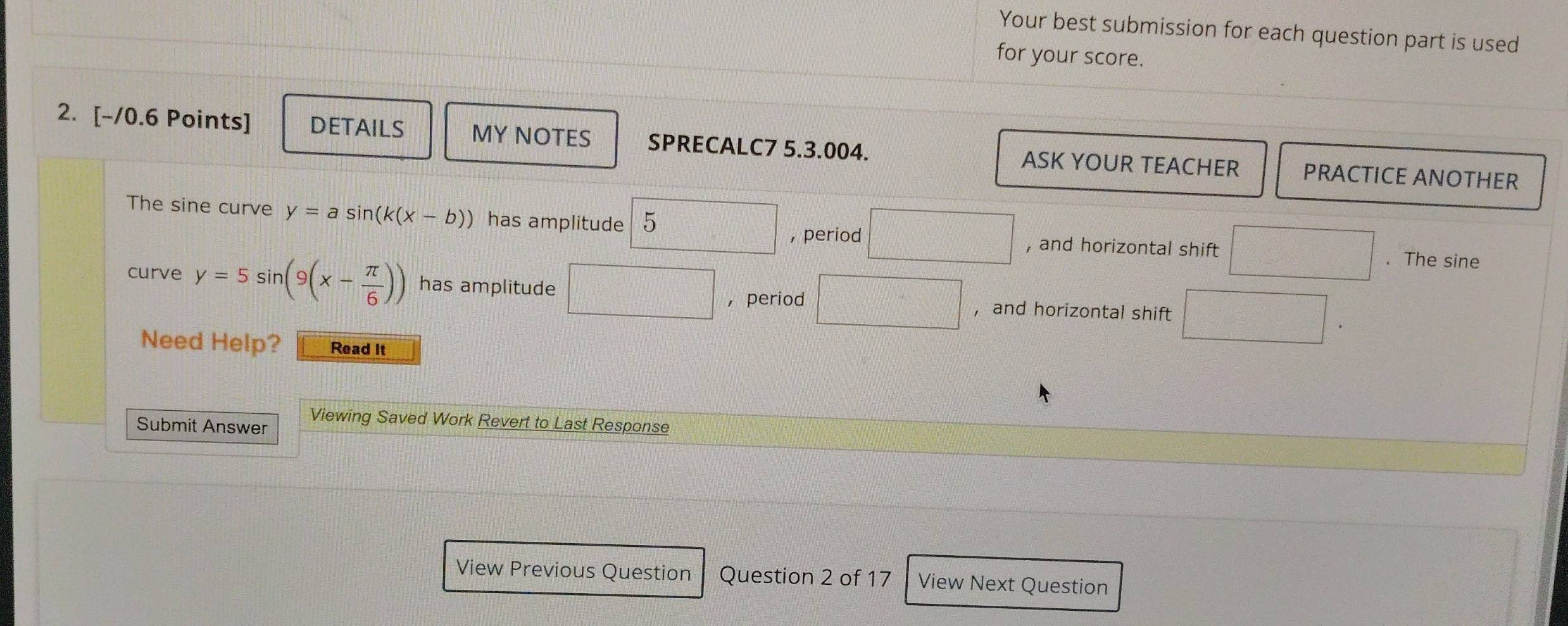 Your best submission for each question part is used
for your score.
2. [-/0.6 Points] DETAILS MY NOTES SPRECALC7 5.3.004. ASK YOUR TEACHER PRACTICE ANOTHER
The sine curve y=asin (k(x-b)) has amplitude 5 , and horizontal shift
, period
. The sine
curve y=5sin (9(x- π /6 )) has amplitude □ ， period
， and horizontal shift x_□   □ /□   
Need Help? Read it
Submit Answer Viewing Saved Work Revert to Last Response
View Previous Question Question 2 of 17 View Next Question