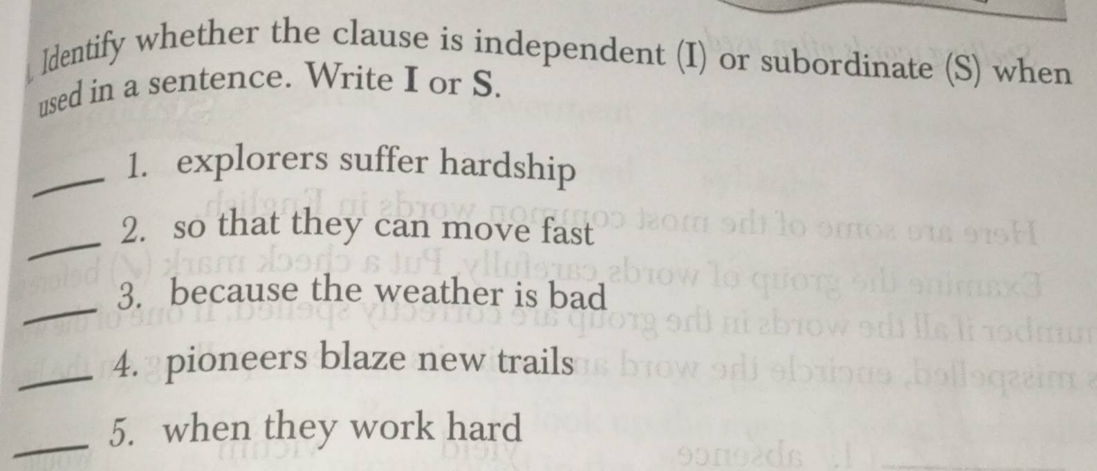 Identify whether the clause is independent (I) or subordinate (S) when 
used in a sentence. Write I or S. 
_1. explorers suffer hardship 
_ 
2. so that they can move fast 
_ 
3. because the weather is bad 
_4. pioneers blaze new trails 
_5. when they work hard