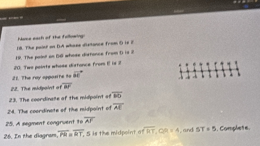 Bah é t Retens 
Name each of the following 
18. The point on DA whase distance from D is 2
19. The point on D6 whose distance from D is 2
20. Two points whose distance from E is 2
21. The ray opposite to vector BE
o A
22. The midpoint of overline BF
23. The coordinate of the midpoint of overline BD
24. The coordinate of the midpoint of overline AE
25. A segment congruent to overline AF
26. In the diagram, overline PR≌ overline RT, , S is the midpoint of overline RT, QR=4 , and ST=5. Complets.