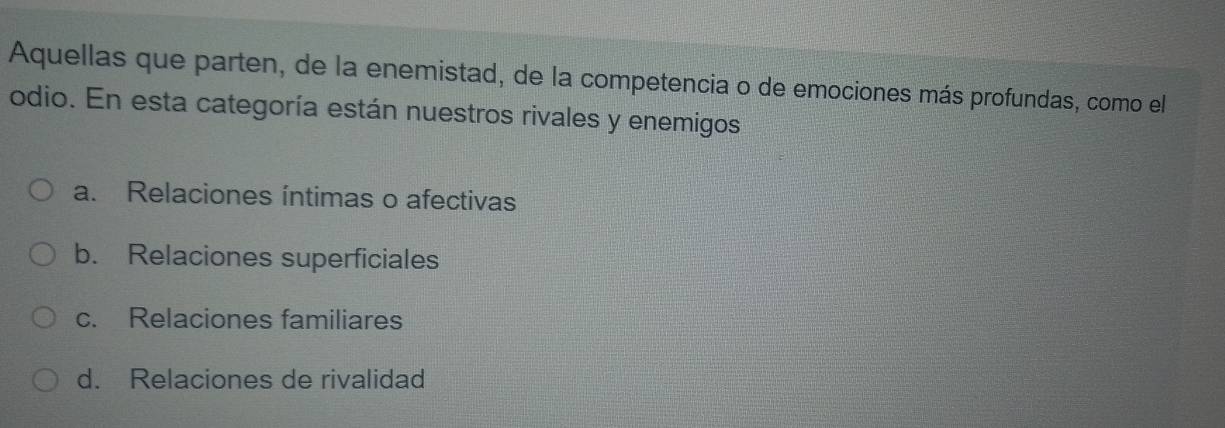 Aquellas que parten, de la enemistad, de la competencia o de emociones más profundas, como el
odio. En esta categoría están nuestros rivales y enemigos
a. Relaciones íntimas o afectivas
b. Relaciones superficiales
c. Relaciones familiares
d. Relaciones de rivalidad