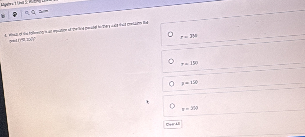 Algebra 1 Unit S: Wrißng UD
Zoom
4. Which of the following is an equation of the line parallel to the y-axis that contains the
z=350
point 150.350 )?
z=150
y=150
y=350
Clear All