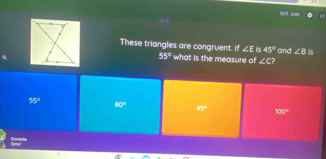 5673 2480
These triangles are congruent. If ∠ E is 45° and ∠ B is
55° what is the measure of ∠ C ?
55°
80°
45°
100°
Donielle
Sims"