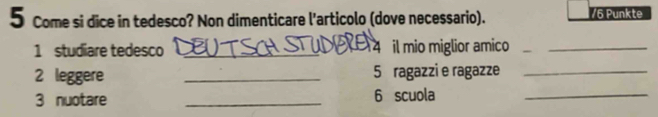 Come si dice in tedesco? Non dimenticare l'articolo (dove necessario). / 6 Punkte 
1 studiare tedesco _ 4 il mio miglior amico_ 
2 leggere _ 5 ragazzi e ragazze_ 
3 nuotare _ 6 scuola_