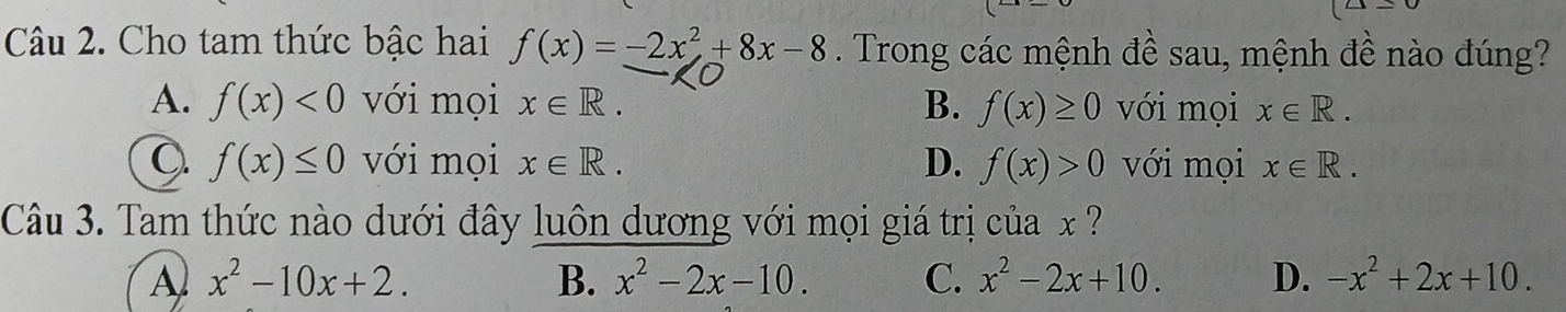 Cho tam thức bậc hai f(x)=-2x^2+8x-8. Trong các mệnh đề sau, mệnh đề nào đúng?
A. f(x)<0</tex> với mọi x∈ R. B. f(x)≥ 0 với mọi x∈ R.
f(x)≤ 0 với mọi x∈ R. D. f(x)>0 với mọi x∈ R. 
Câu 3. Tam thức nào dưới đây luôn dương với mọi giá trị của x
A x^2-10x+2.
B. x^2-2x-10. C. x^2-2x+10. D. -x^2+2x+10.