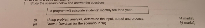 Study the scenario below and answer the questions. 
A program will calculate students' monthly fee for a year. 
(i) Using problem analysis, determine the input, output and process. [4 marks] 
(ii) Draw a flowchart for the scenario in 1(i). [4 marks]