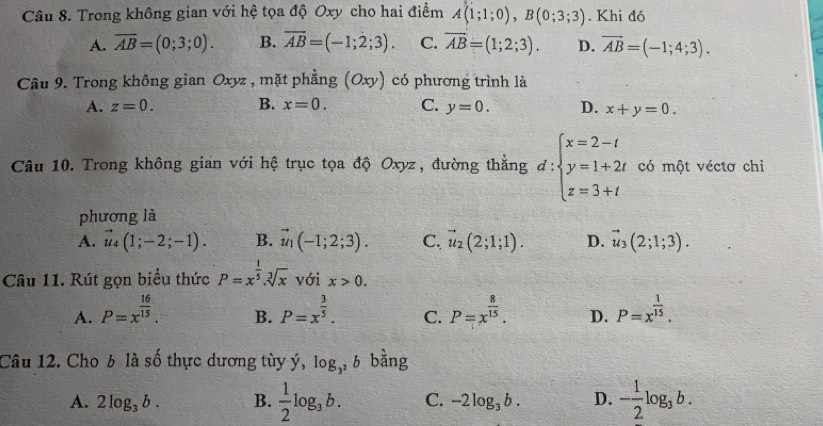 Trong không gian với hệ tọa độ Oxy cho hai điểm A(1;1;0),B(0;3;3). Khi đó
A. overline AB=(0;3;0). B. overline AB=(-1;2;3). C. overline AB=(1;2;3). D. overline AB=(-1;4;3).
Câu 9. Trong không gian Oxyz , mặt phẳng (Oxy) có phương trình là
A. z=0. B. x=0. C. y=0. D. x+y=0.
Câu 10. Trong không gian với hệ trục tọa độ Oxyz, đường thẳng d:beginarrayl x=2-t y=1+2t z=3+tendarray.  □ /□   có một véctơ chỉ
phương là
A. vector u_4(1;-2;-1). B. vector u_1(-1;2;3). C. vector u_2(2;1;1). D. vector u_3(2;1;3).
Câu 11. Rút gọn biểu thức P=x^(frac 1)5.sqrt[3](x) với x>0.
A. P=x^(frac 16)15. P=x^(frac 3)5. C. P=x^(frac 8)15. D. P=x^(frac 1)15.
B.
Câu 12. Cho b là số thực dương tùy ý, log _3^2b bằng
A. 2log _3b. B.  1/2 log _3b. C. -2log _3b. D. - 1/2 log _3b.